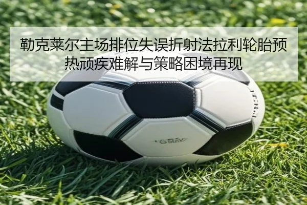 勒克莱尔主场排位失误折射法拉利轮胎预热顽疾难解与策略困境再现